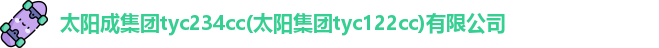 太阳成集团tyc234cc(太阳集团tyc122cc)有限公司